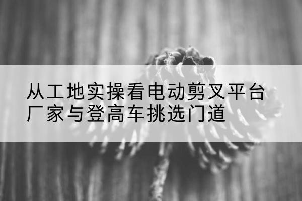 潼关电动剪叉升降平台厂家-从工地实操看电动剪叉平台厂家与登高车挑选门道