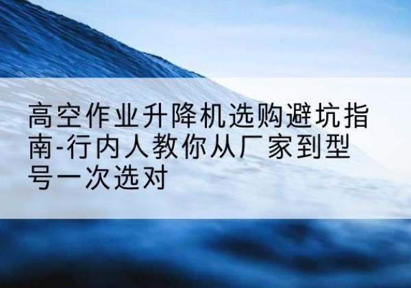 潼关升降平台厂家-高空作业升降机选购避坑指南-行内人教你从厂家到型号一次选对