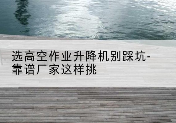 潼关剪叉式升降机厂家-选高空作业升降机别踩坑-靠谱厂家这样挑
