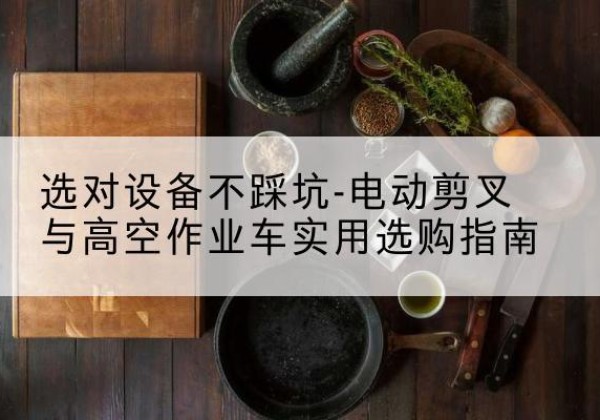 潼关电动剪叉升降平台怎么选-选对设备不踩坑-电动剪叉与高空作业车实用选购指南