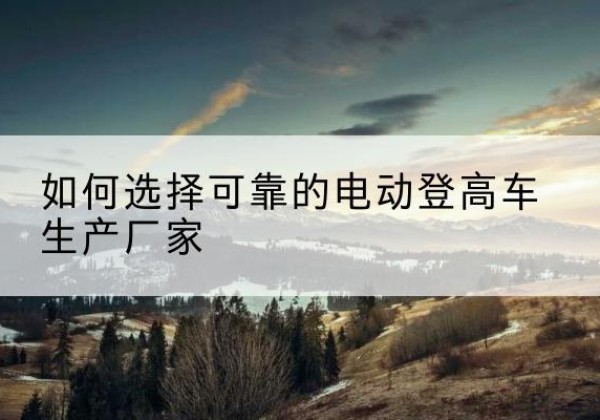 潼关电动登高车厂家-如何选择可靠的电动登高车生产厂家