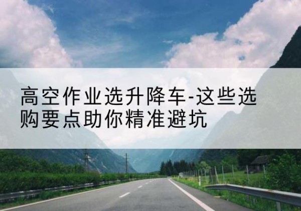 潼关升降车厂家-高空作业选升降车-这些选购要点助你*避坑