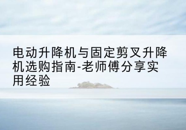 潼关电动升降机怎么选-电动升降机与固定剪叉升降机选购指南-老师傅分享实用经验