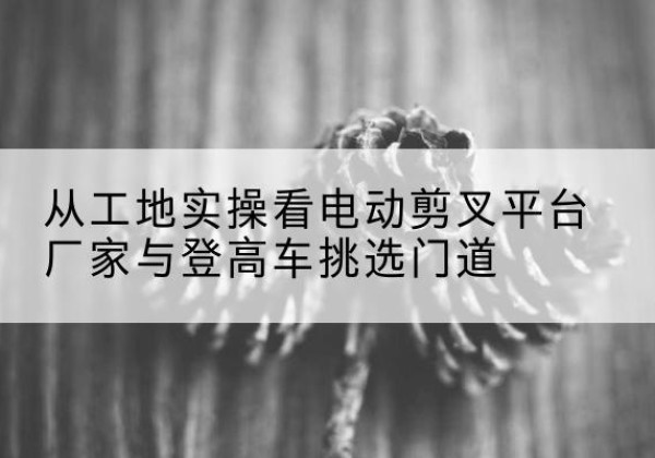 潼关电动剪叉升降平台厂家-从工地实操看电动剪叉平台厂家与登高车挑选门道
