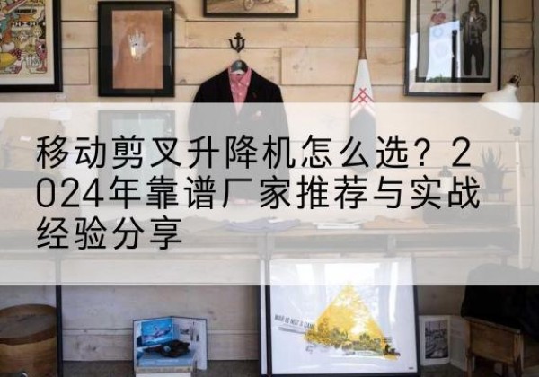潼关升降平台厂家推荐-移动剪叉升降机怎么选？2024年靠谱厂家推荐与实战经验分享