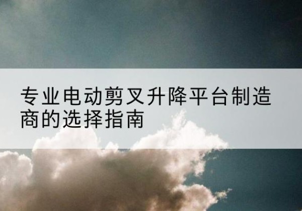 潼关电动剪叉升降平台厂家-专业电动剪叉升降平台制造商的选择指南